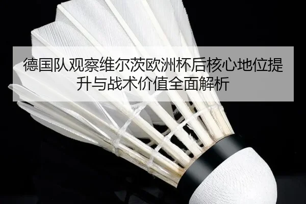 德国队观察维尔茨欧洲杯后核心地位提升与战术价值全面解析