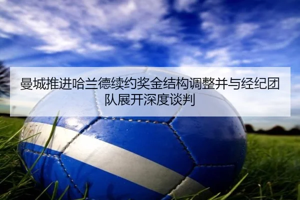 曼城推进哈兰德续约奖金结构调整并与经纪团队展开深度谈判