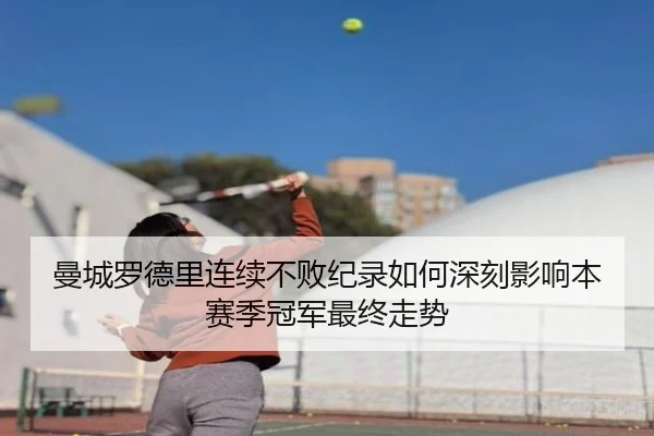 曼城罗德里连续不败纪录如何深刻影响本赛季冠军最终走势
