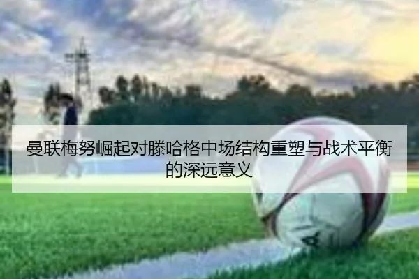 曼联梅努崛起对滕哈格中场结构重塑与战术平衡的深远意义