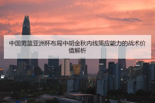 中国男篮亚洲杯布局中胡金秋内线策应能力的战术价值解析