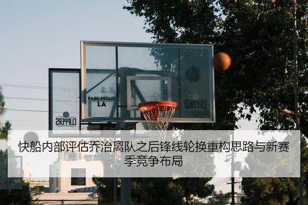 快船内部评估乔治离队之后锋线轮换重构思路与新赛季竞争布局