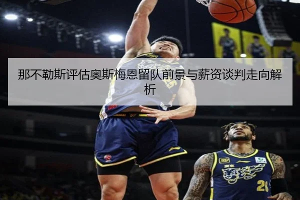 那不勒斯评估奥斯梅恩留队前景与薪资谈判走向解析